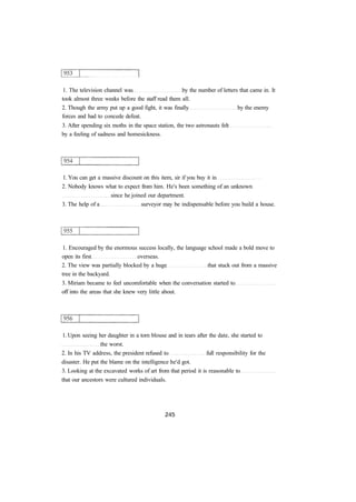 1. The television channel was by the number of letters that came in. It
took almost three weeks before the staff read them all.
2. Though the army put up a good fight, it was finally by the enemy
forces and had to concede defeat.
3. After spending six moths in the space station, the two astronauts felt
by a feeling of sadness and homesickness.
1. You can get a massive discount on this item, sir if you buy it in
2. Nobody knows what to expect from him. He's been something of an unknown
since he joined our department.
3. The help of a surveyor may be indispensable before you build a house.
1. Encouraged by the enormous success locally, the language school made a bold move to
open its first overseas.
2. The view was partially blocked by a huge that stuck out from a massive
tree in the backyard.
3. Miriam became to feel uncomfortable when the conversation started to
off into the areas that she knew very little about.
1. Upon seeing her daughter in a torn blouse and in tears after the date, she started to
the worst.
2. In his TV address, the president refused to full responsibility for the
disaster. He put the blame on the intelligence he'd got.
3. Looking at the excavated works of art from that period it is reasonable to
that our ancestors were cultured individuals.
 