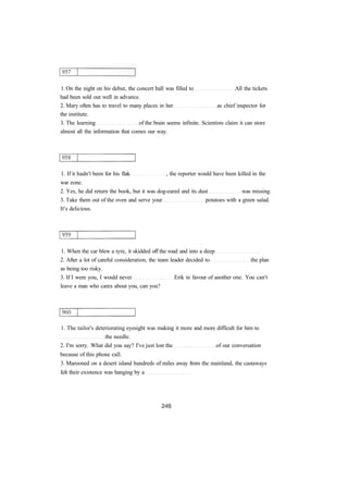 1. On the night on his debut, the concert hall was filled to All the tickets
had been sold out well in advance.
2. Mary often has to travel to many places in her as chief inspector for
the institute.
3. The learning of the brain seems infinite. Scientists claim it can store
almost all the information that comes our way.
1. If it hadn't been for his flak , the reporter would have been killed in the
war zone.
2. Yes, he did return the book, but it was dog-eared and its dust was missing.
3. Take them out of the oven and serve your potatoes with a green salad.
It's delicious.
1. When the car blew a tyre, it skidded off the road and into a deep
2. After a lot of careful consideration, the team leader decided to the plan
as being too risky.
3. If I were you, I would never Erik in favour of another one. You can't
leave a man who cares about you, can you?
1. The tailor's deteriorating eyesight was making it more and more difficult for him to
the needle.
2. I'm sorry. What did you say? I've just lost the of our conversation
because of this phone call.
3. Marooned on a desert island hundreds of miles away from the mainland, the castaways
felt their existence was hanging by a
 