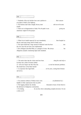 1. Hundreds of the city dwellers have sent a petition to their concern
over plans to build a new highway.
2. The business deal looks straight, but my inner tells me to be extra
careful.
3. There are no disagreements or feuds. We all speak in one giving our
unanimous support for the project.
1. When Irvin's health improved, he was immediately from hospital so
that he could enjoy being with his family more.
2. The report found that a huge amount of chemical waste has been into
the river since the new laws were implemented.
3. Her colleagues described Mary as a paragon of virtue. She always her
obligations properly maintaining high moral standards.
1. The tracks show that the victim must have been along the road only to
be thrust into a ditch 30 metres further.
2.I will never forgive her that Alice has us into her domestic problems.
She should have solved them herself.
3. As expected, their legal battle on for years, costing them fortunes
and nerves.
1. For centuries millions of African slaves were on plantations by a
handful of white supremacists bent on profit.
2. The logging industry has already thousands of acres of rain forest to
the detriment of indigenous communities.
3. I'm feeling by my boss who is demanding complete devotion. I'm not
a robot, am I?
 