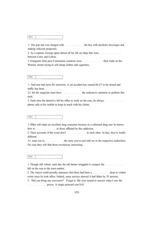 1. The pop star was charged with the boy with alcoholic beverages and
making indecent proposals.
2. As a captain, George spent almost all his life on ships that were
between Cairo and Lisbon.
3. Emigrants from post Communist countries were their trade on the
Warsaw streets trying to sell cheap clothes and cigarettes.
1. And now bad news for motorists. A car accident has caused the E7 to be closed and
traffic has been
2.I bet the magician must have the audience's attention to perform this
trick.
3. Each time the detective left his office to work on the case, he always
phone calls to his mobile to keep in touch with his clients.
1. Mike will make an excellent drug counselor because as a reformed drug user he knows
how to to those afflicted by this addiction.
2. Their accounts of the event don't to each other. In fact, they're totally
different.
3.I want you to the story you've just told me to the respective authorities.
I'm sure they will find those revelations interesting.
1. Though still robust, each day the old farmer struggled to conquer the
hill on his way to the town market.
2. The mayor could proudly announce that there had been a drop in violent
crime since he took office. Indeed, some surveys showed it had fallen by 55 percent.
3. 'Did you bring any souvenirs?' 'Forget it. My eyes turned to saucers when I saw the
prices. A single postcard cost $10.'
 