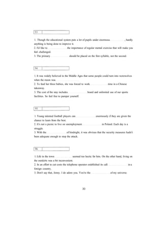 1. Though the educational system puts a lot of pupils under enormous , hardly
anything is being done to improve it.
2. I'd like to the importance of regular mental exercise that will make you
feel challenged.
3. The primary should be placed on the first syllable, not the second.
1. It was widely believed in the Middle Ages that some people could turn into werewolves
when the moon was
2. To feed her three babies, she was forced to work time in a Chinese
takeaway.
3. The cost of the stay includes board and unlimited use of our sports
facilities. So feel free to pamper yourself.
1. Young talented football players can enormously if they are given the
chance to learn from the best.
2. It's not a picnic to live on unemployment in Poland. Each day is a
struggle.
3. With the of hindsight, it was obvious that the security measures hadn't
been adequate enough to stop the attack.
1. Life in the town seemed too hectic for him. On the other hand, living on
the outskirts was a bit inconvenient.
2. In an effort to cut costs the telephone operator established its call in a
foreign country.
3. Don't say that, Jenny. I do adore you. You're the of my universe.
 