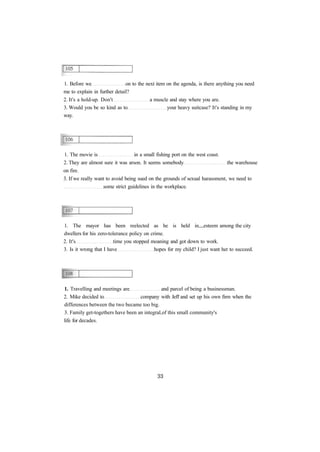 1. Before we on to the next item on the agenda, is there anything you need
me to explain in further detail?
2. It's a hold-up. Don't a muscle and stay where you are.
3. Would you be so kind as to your heavy suitcase? It's standing in my
way.
1. The movie is in a small fishing port on the west coast.
2. They are almost sure it was arson. It seems somebody the warehouse
on fire.
3. If we really want to avoid being sued on the grounds of sexual harassment, we need to
some strict guidelines in the workplace.
1. The mayor has been reelected as he is held in esteem among the city
dwellers for his zero-tolerance policy on crime.
2. It's time you stopped moaning and got down to work.
3. Is it wrong that I have hopes for my child? I just want her to succeed.
1. Travelling and meetings are and parcel of being a businessman.
2. Mike decided to company with Jeff and set up his own firm when the
differences between the two became too big.
3. Family get-togethers have been an integral of this small community's
life for decades.
 