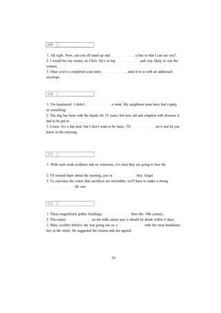 1. All right. Now, can you all stand up and a line so that I can see you?
2. I would bet my money on Chris. He's in top and very likely to win the
contest.
3. Once you've completed your entry , send it to us with an addressed
envelope.
1. I'm knackered. I didn't a wink. My neighbour must have had a party
or something.
2. The dog has been with the family for 15 years, but now old and crippled with diseases it
had to be put to
3. Listen. It's a fair deal, but I don't want to be hasty. I'll on it and let you
know in the morning.
1. With such weak evidence and no witnesses, it's clear they are going to lose the
2. I'll remind them about the meeting, just in they forget.
3. To convince the voters that sacrifices are inevitable, we'll have to make a strong
for war.
1. These magnificent gothic buildings from the 14th century.
2. The expiry on the milk carton says it should be drunk within 6 days.
3. Mary couldn't believe she was going out on a with the most handsome
boy in the street. He suggested the cinema and she agreed.
 