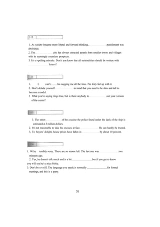 1. As society became more liberal and forward thinking, punishment was
abolished.
2. The city has always attracted people from smaller towns and villages
with its seemingly countless prospects.
3. It's a spelling mistake. Don't you know that all nationalities should be written with
letters?
1. I can't his nagging me all the time. I'm truly fed up with it.
2. Don't delude yourself in mind that you need to be slim and tall to
become a model.
3 What you're saying rings true, but is there anybody to out your version
of the events?
3. The street of the cocaine the police found under the deck of the ship is
estimated at 3 million dollars.
2. It's not reasonable to take his excuses at face He can hardly be trusted.
3, To buyers' delight, house prices have fallen in by about 10 percent.
1. We're terribly sorry. There are no rooms left. The last one was two
minutes ago.
2. Yes, he doesn't talk much and is a bit ..............................bur if you get to know
you will see he's a nice bloke.
3. Don't be so stiff. The language you speak is normally ..............................for formal
meetings, and this is a party.
 