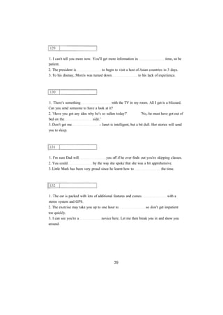 1. I can't tell you more now. You'll get more information in time, so be
patient.
2. The president is to begin to visit a host of Asian countries in 3 days.
3. To his dismay, Morris was turned down to his lack of experience.
1. There's something with the TV in my room. All I get is a blizzard.
Can you send someone to have a look at it?
2. 'Have you got any idea why he's so sullen today?' 'No, he must have got out of
bed on the side.'
3. Don't get me - Janet is intelligent, but a bit dull. Her stories will send
you to sleep.
1. I'm sure Dad will you off if he ever finds out you're skipping classes.
2. You could by the way she spoke that she was a bit apprehensive.
3. Little Mark has been very proud since he learnt how to the time.
1. The car is packed with lots of additional features and comes with a
stereo system and GPS.
2. The exercise may take you up to one hour to so don't get impatient
too quickly.
3. I can see you're a novice here. Let me then break you in and show you
around.
 