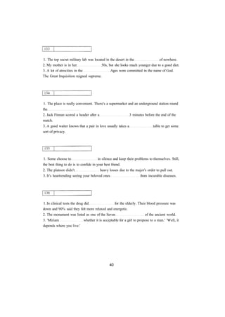 1. The top secret military lab was located in the desert in the of nowhere.
2. My mother is in her 50s, but she looks much younger due to a good diet.
3. A lot of atrocities in the Ages were committed in the name of God.
The Great Inquisition reigned supreme.
1. The place is really convenient. There's a supermarket and an underground station round
the
2. Jack Finnan scored a header after a 3 minutes before the end of the
match.
3. A good waiter knows that a pair in love usually takes a table to get some
sort of privacy.
1. Some choose to in silence and keep their problems to themselves. Still,
the best thing to do is to confide in your best friend.
2. The platoon didn't heavy losses due to the major's order to pull out.
3. It's heartrending seeing your beloved ones from incurable diseases.
1. In clinical tests the drug did for the elderly. Their blood pressure was
down and 90% said they felt more relaxed and energetic.
2. The monument was listed as one of the Seven of the ancient world.
3. 'Miriam whether it is acceptable for a girl to propose to a man.' 'Well, it
depends where you live.'
 