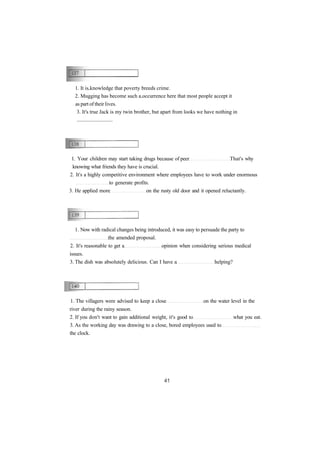 1. It is knowledge that poverty breeds crime.
2. Mugging has become such a occurrence here that most people accept it
as part of their lives.
3. It's true Jack is my twin brother, but apart from looks we have nothing in
...........................
1. Your children may start taking drugs because of peer That's why
knowing what friends they have is crucial.
2. It's a highly competitive environment where employees have to work under enormous
to generate profits.
3. He applied more on the rusty old door and it opened reluctantly.
1. The villagers were advised to keep a close on the water level in the
river during the rainy season.
2. If you don't want to gain additional weight, it's good to what you eat.
3. As the working day was drawing to a close, bored employees used to
the clock.
1. Now with radical changes being introduced, it was easy to persuade the party to
the amended proposal.
2. It's reasonable to get a opinion when considering serious medical
issues.
3. The dish was absolutely delicious. Can I have a helping?
 