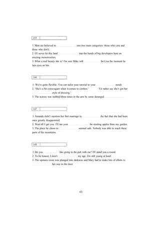 1. Men are believed to into two main categories: those who care and
those who don't.
2. I'll never let this land into the hands of big developers bent on
erecting monstrosities.
3. What a real beauty she is! I'm sure Mike will for Lisa the moment he
lays eyes on her.
1. We're quite flexible. You can tailor your tutorial to your needs.
2. 'She's a bit extravagant when it comes to clothes.' 'I'd rather say she's got her
style of dressing.'
3. The actress was stabbed three times in the arm by some deranged
1. Amanda didn't mention her first marriage to the fact that she had been
once greatly disappointed.
2. Wait till I get you. I'll tan your for stealing apples from my garden.
3. The place he chose to seemed safe. Nobody was able to reach these
parts of the mountains.
1. Do you like going to the pub with me? I'll stand you a round.
2. To be honest, I don't my age. I'm still young at heart.
3. The upstairs room was plunged into darkness and Mary had to make lots of efforts to
her way to the door.
 