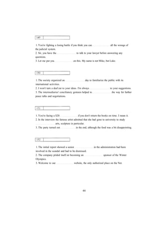 1. You're fighting a losing battle if you think you can all the wrongs of
the judicial system.
2. Sir, you have the to talk to your lawyer before answering any
questions.
3. Let me put you on this. My name is not Mike, but Luke.
1. The society organized an day to familiarize the public with its
international activities.
2. I won't turn a deaf ear to your ideas. I'm always to your suggestions.
3. The intermediaries' conciliatory gestures helped to the way for further
peace talks and negotiations.
1. You're facing a $20 if you don't return the books on time. I mean it.
2. In the interview the famous artist admitted that she had gone to university to study
arts, sculpture in particular.
3. The party turned out in the end, although the food was a bit disappointing.
1. The initial report showed a senior in the administration had been
involved in the scandal and had to be dismissed.
2. The company prided itself on becoming an sponsor of the Winter
Olympics.
3. Welcome to our website, the only authorized place on the Net.
 