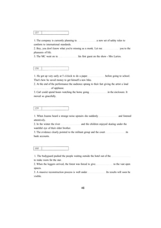 1. The company is currently planning to a new set of safety rules to
conform to international standards.
2. Boy, you don't know what you're missing as a monk. Let me you to the
pleasures of life.
3. The MC went on to his first guest on the show - Mrs Larios.
1. He got up very early at 5 o'clock to do a paper before going to school.
That's how he saved money to get himself a new bike.
2. At the end of the performance the audience sprang to their feet giving the artist a loud
of applause.
3. Carl could spend hours watching the horse going in the enclosure. It
moved so gracefully.
1. When Joanne heard a strange noise upstairs she suddenly and listened
attentively.
2. In the winter the river and the children enjoyed skating under the
watchful eye of their elder brother.
3. The evidence clearly pointed to the militant group and the court its
bank accounts.
1. The bodyguard pushed the people waiting outside the hotel out of the
to make room for the star.
2. When the loggers arrived, the forest was forced to give to the vast open
spaces.
3. A massive reconstruction process is well under Its results will soon be
visible.
 