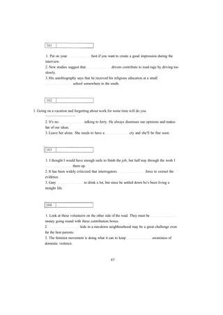 1. Put on your best if you want to create a good impression during the
interview.
2. New studies suggest that drivers contribute to road rage by driving too
slowly.
3. His autobiography says that he received his religious education at a small
school somewhere in the south.
1. Going on a vacation and forgetting about work for some time will do you
................................
2. It's no talking to Jerry. He always dismisses our opinions and makes
fun of our ideas.
3. Leave her alone. She needs to have a cry and she'll be fine soon.
1. I thought I would have enough nails to finish the job, but half way through the work I
them up.
2. It has been widely criticized that interrogators force to extract the
evidence.
3. Gary to drink a lot, but since he settled down he's been living a
straight life.
1. Look at these volunteers on the other side of the road. They must be
money going round with these contribution boxes.
2 kids in a run-down neighbourhood may be a great challenge even
for the best parents.
3. The feminist movement is doing what it can to keep awareness of
domestic violence.
 