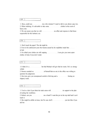 1. Boss, could you me a few minutes? I need to talk to you about a pay rise.
2. When trekking, it's advisable to take some clothes in the event of
heavy rain.
3. We can assure you that we will no effort and expense to find those
responsible for this barbaric act.
1. Don't touch the paper! The ink might be
2. Even in his adolescent years the trauma caused by his stepfather made him
in bed.
3. I'm afraid your clothes are still sopping I can give you some spare
clothes of mine if you don't mind.
1.I think it's a bet that Michael will get what he wants. He's so strong-
willed.
2. Rowan sounded so of himself that no one in the office was willing to
question his judgement.
3. Our tyres give you unsurpassed comfort of driving and a footing on
slippery roads.
1. You're a fool if you think the trade union will its support to the plan
of cutting the workforce.
2. Robert, can you me a hand? I want this jar on the top shelf and I can't
reach it.
3. She might be selfish at times, but I'm sure she'll you her bike if you
ask her.
 