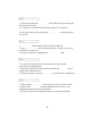 1. Financial experts agree that between the two nations is booming and
their economies look strong.
2. I'm a lawyer now, but I don't feel ashamed that my father was a carpenter by
3. On the shop assistant's advice she decided to her old dishwasher in
for a new one.
1 estimates put the number of casualties at below 30.
2. Susan's views were often frowned upon. She often came across as
old-fashioned and behind times.
3. The place has long been a stronghold of the Party.
1. Two men were arrested in connection with the murder, but they were later
as they both had an unshakable alibi.
2. Green Peace claimed that the factory owned by Mr Goblin had tones of
chemical waste straight into the sea.
3. The band's new album is due to be in June followed by a European tour.
1. Could you help me up these old toys? I want to give them to charity.
2. When the black was finally found at the bottom of the sea it was
immediately transported to the base for examination.
3. We can be sure that voters will decide who they want as their leader at the ballot
 