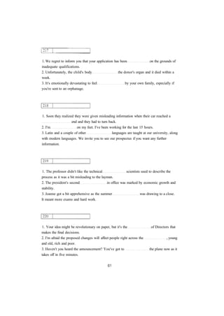 1. We regret to inform you that your application has been on the grounds of
inadequate qualifications.
2. Unfortunately, the child's body the donor's organ and it died within a
week.
3. It's emotionally devastating to feel by your own family, especially if
you're sent to an orphanage.
1. Soon they realized they were given misleading information when their car reached a
end and they had to turn back.
2. I'm on my feet. I've been working for the last 15 hours.
3. Latin and a couple of other languages are taught at our university, along
with modern languages. We invite you to see our prospectus if you want any further
information.
1. The professor didn't like the technical scientists used to describe the
process as it was a bit misleading to the layman.
2. The president's second in office was marked by economic growth and
stability.
3. Joanne got a bit apprehensive as the summer was drawing to a close.
It meant more exams and hard work.
1. Your idea might be revolutionary on paper, but it's the of Directors that
makes the final decisions.
2. I'm afraid the proposed changes will affect people right across the , young
and old, rich and poor.
3. Haven't you heard the announcement? You've got to the plane now as it
takes off in five minutes.
 