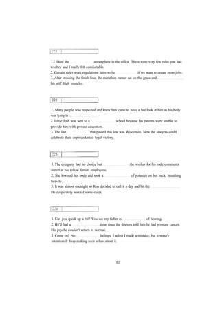 1.I liked the atmosphere in the office. There were very few rules you had
to obey and I really felt comfortable.
2. Certain strict work regulations have to be if we want to create more jobs.
3. After crossing the finish line, the marathon runner sat on the grass and
his stiff thigh muscles.
1. Many people who respected and knew him came to have a last look at him as his body
was lying in
2. Little Josh was sent to a school because his parents were unable to
provide him with private education.
3. The last that passed this law was Wisconsin. Now the lawyers could
celebrate their unprecedented legal victory.
1. The company had no choice but the worker for his rude comments
aimed at his fellow female employees.
2. She lowered her body and took a of potatoes on her back, breathing
heavily.
3. It was almost midnight so Ron decided to call it a day and hit the
He desperately needed some sleep.
1. Can you speak up a bit? You see my father is of hearing.
2. He'd had a time since the doctors told him he had prostate cancer.
His psyche couldn't return to normal.
3. Come on! No feelings. I admit I made a mistake, but it wasn't
intentional. Stop making such a fuss about it.
 