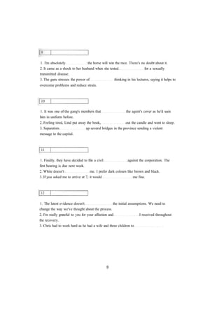 1. I'm absolutely the horse will win the race. There's no doubt about it.
2. It came as a shock to her husband when she tested for a sexually
transmitted disease.
3. The guru stresses the power of thinking in his lectures, saying it helps to
overcome problems and reduce strain.
1. It was one of the gang's members that the agent's cover as he'd seen
him in uniform before.
2. Feeling tired, Lind put away the book, out the candle and went to sleep.
3. Separatists up several bridges in the province sending a violent
message to the capital.
1. Finally, they have decided to file a civil against the corporation. The
first hearing is due next week.
2. White doesn't me. I prefer dark colours like brown and black.
3. If you asked me to arrive at 7, it would me fine.
1. The latest evidence doesn't the initial assumptions. We need to
change the way we've thought about the process.
2. I'm really grateful to you for your affection and I received throughout
the recovery.
3. Chris had to work hard as he had a wife and three children to
 