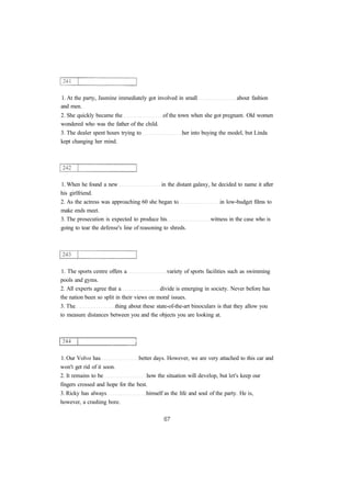 1. At the party, Jasmine immediately got involved in small about fashion
and men.
2. She quickly became the of the town when she got pregnant. Old women
wondered who was the father of the child.
3. The dealer spent hours trying to her into buying the model, but Linda
kept changing her mind.
1. When he found a new in the distant galaxy, he decided to name it after
his girlfriend.
2. As the actress was approaching 60 she began to in low-budget films to
make ends meet.
3. The prosecution is expected to produce his witness in the case who is
going to tear the defense's line of reasoning to shreds.
1. The sports centre offers a variety of sports facilities such as swimming
pools and gyms.
2. All experts agree that a divide is emerging in society. Never before has
the nation been so split in their views on moral issues.
3. The thing about these state-of-the-art binoculars is that they allow you
to measure distances between you and the objects you are looking at.
1. Our Volvo has better days. However, we are very attached to this car and
won't get rid of it soon.
2. It remains to be how the situation will develop, but let's keep our
fingers crossed and hope for the best.
3. Ricky has always himself as the life and soul of the party. He is,
however, a crashing bore.
 