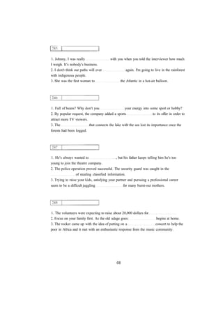 1. Johnny, I was really with you when you told the interviewer how much
I weigh. It's nobody's business.
2. I don't think our paths will ever again. I'm going to live in the rainforest
with indigenous people.
3. She was the first woman to the Atlantic in a hot-air balloon.
1. Full of beans? Why don't you your energy into some sport or hobby?
2. By popular request, the company added a sports to its offer in order to
attract more TV viewers.
3. The that connects the lake with the sea lost its importance once the
forests had been logged.
1. He's always wanted to , but his father keeps telling him he's too
young to join the theatre company.
2. The police operation proved successful. The security guard was caught in the
of stealing classified information.
3. Trying to raise your kids, satisfying your partner and pursuing a professional career
seem to be a difficult juggling for many burnt-out mothers.
1. The volunteers were expecting to raise about 20,000 dollars for
2. Focus on your family first. As the old adage goes: begins at home.
3. The rocker came up with the idea of putting on a concert to help the
poor in Africa and it met with an enthusiastic response from the music community.
 