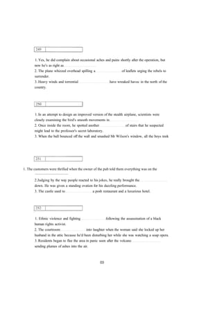 1. Yes, he did complain about occasional aches and pains shortly after the operation, but
now he's as right as
2. The plane whizzed overhead spilling a of leaflets urging the rebels to
surrender.
3. Heavy winds and torrential have wreaked havoc in the north of the
country.
1. In an attempt to design an improved version of the stealth airplane, scientists were
closely examining the bird's smooth movements in
2. Once inside the room, he spotted another of stairs that he suspected
might lead to the professor's secret laboratory.
3. When the ball bounced off the wall and smashed Mr Wilson's window, all the boys took
1. The customers were thrilled when the owner of the pub told them everything was on the
....................................
2.Judging by the way people reacted to his jokes, he really brought the
down. He was given a standing ovation for his dazzling performance.
3. The castle used to a posh restaurant and a luxurious hotel.
1. Ethnic violence and fighting following the assassination of a black
human rights activist.
2. The courtroom into laughter when the woman said she locked up her
husband in the attic because he'd been disturbing her while she was watching a soap opera.
3. Residents began to flee the area in panic soon after the volcano
sending plumes of ashes into the air.
 