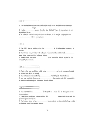 1. The incumbent President won in the second round of the presidential elections by a
margin.
2. I had a escape the other day. If it hadn't been for my mother, the car
would have hit me.
3. He felt there were too many candidates on the list, so he thought it appropriate to
it down to only three.
1. You didn't have to ask him twice. He all the information to memory in
no time.
2. The tribunal was provided with sufficient evidence that the dictator had
some of the worst atrocities in human history.
3. A lot of funds have been to the restoration process in parts of Asia
ravaged by the tsunami.
1. The jeweller was careful not to fall in the set by the conman who tried
to swindle him out of his money.
2. The mafia man died in a booby blast 10 yards from his house.
3. Jane was caught in the poverty She couldn't take this low-paid job
as it would mean losing her substantial welfare benefit.
1. The midfielder was off the pitch for a brutal foul on the captain of the
opposing team.
2. Upon hitting the planet, a huge asteroid has tons of dust flying into the
planet's upper atmosphere.
3. The lecturer seems to have most students to sleep with his long-winded
explanation of this very simple process.
 
