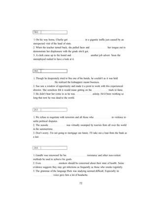 1. On his way home, Charlie got in a gigantic traffic jam caused by an
unexpected visit of the head of state.
2. When the teacher turned back, she pulled faces and her tongue out to
demonstrate her displeasure with the grade she'd got.
3. A clerk came up to the board and another job advert. Soon the
unemployed rushed to have a look at it.
1. Though he desperately tried to free one of his hands, he couldn't as it was held
He realized the kidnappers meant business.
2. Sue saw a window of opportunity and made it a point to work with this experienced
director. She somehow felt it would mean getting on the track to fame.
3. He didn't hear her come in as he was asleep. He'd been working so
long that now he was dead to the world.
1. We refuse to negotiate with terrorists and all those who to violence to
settle political disputes.
2. The seaside was virtually swamped by tourists from all over the world
in the summertime.
3. Don't worry. I'm not going to mortgage our future. I'll take out a loan from the bank as
a last
1. Gandhi was renowned for his resistance and other non-violent
methods he used to achieve his goals.
2. Even smokers should be concerned about their state of health. Some
evidence suggests they may get infections as frequently as those who smoke regularly.
3. The grammar of the language Rick was studying seemed difficult. Especially its
voice gave him a lot of headache.
 