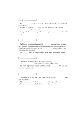 1. The , though not especially sophisticated, smelled so great that it made
his mouth water.
2. 'Which is his window?' 'Look over there. It's the one with a satellite
attached to the wall'
3. A couple of volunteers turned up at the centre ready to out food to the
needy.
1. Each time he grinned showing the girl his teeth, she became more and
more convinced that she didn't want to spend her days looking after an octogenarian.
2. She bought herself a dog which gave her a sense of security. It was
small and couldn't bark loudly.
3. One move and you'll be pushing up the daises. So stay where you are.
1. I didn't know about her problems. They never came to my
2. The on the wall of the building said 'No entry'.
3. It is next to impossible to organize relief at such short We need some
more time to make it work.
1. I'll never let you get away with it. You can be sure one day you'll for all
your crooked ways.
2. Where are your manners? Don't me back, you rude boy.
3. Can you the door? I'm having a shower.
 
