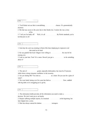 1. You'd better not use that in non-defining clauses. It's grammatically
incorrect.
2. She had easy access to the actor due to their family ties. I reckon she was a close
of his.
3. T tell you I'm badly off.' 'Well, it's all By Polish standards you're
not that poor at all.'
1. Each day the cock was strutting in front of the hens displaying its impressive red
that stood on its head.
2. He was grateful that local villagers were willing to the area for his
missing cow.
3. Look at your hair, Tom! It's a mess. Haven't you got a to do something
about it?
1. The sale of goods, especially dishwashers, has risen by 22 percent,
which shows strong consumer confidence in the economy.
2. Are you feeling OK? You look as as a sheet. Do you care for a glass of
water?
3. The court battle lasting over five years has bled us Now, saddled
with big debts we're struggling just to get by.
1. The information leaflet provides all the information you need to make a
decision. We don't want you to act hastily.
2. Despite suffering multiple injuries, he remained at the beginning, but
later slipped into a coma.
3. Nike has always catered for fashion teenagers.
 