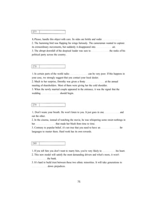 1. Please, handle this object with care. Its sides are brittle and wafer
2. The humming bird was flapping his wings furiously. The cameraman wanted to capture
its extraordinary movements, but suddenly it disappeared into air.
3. The abrupt downfall of the despised leader was sure to the ranks of his
political party across the country.
1. In certain parts of the world radio can be very poor. If this happens in
your case, we strongly suggest that you contact your local dealer.
2. Much to her surprise, Dorothy was given a frosty at the annual
meeting of shareholders. Most of them were giving her the cold shoulder.
3. When the newly married couple appeared in the entrance, it was the signal that the
wedding should begin.
1. Don't waste your breath. He won't listen to you. It just goes in one and
out the other.
2. In the cinema, instead of watching the movie, he was whispering some sweet nothings in
her that made her blush from time to time.
3. Contrary to popular belief, it's not true that you need to have an for
languages to master them. Hard work has its own rewards.
1. If you tell him you don't want to marry him, you're very likely to his heart.
2. This new model will satisfy the most demanding drivers and what's more, it won't
the bank.
3. It's hard to build trust between these two ethnic minorities. It will take generations to
down prejudices.
 