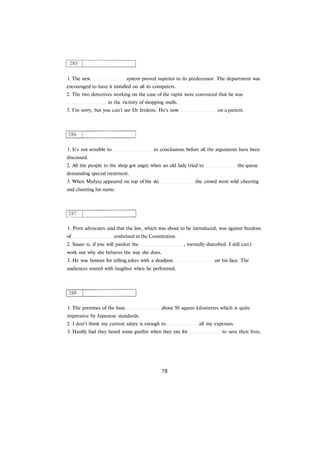 1. The new system proved superior to its predecessor. The department was
encouraged to have it installed on all its computers.
2. The two detectives working on the case of the rapist were convinced that he was
in the vicinity of shopping malls.
3. I'm sorry, but you can't see Dr Jenkins. He's now on a patient.
1. It's not sensible to to conclusions before all the arguments have been
discussed.
2. All the people in the shop got angry when an old lady tried to the queue
demanding special treatment.
3. When Małysz appeared on top of the ski the crowd went wild cheering
and chanting his name.
1. Porn advocates said that the law, which was about to be introduced, was against freedom
of enshrined in the Constitution.
2. Susan is, if you will pardon the , mentally disturbed. I still can't
work out why she behaves the way she does.
3. He was famous for telling jokes with a deadpan on his face. The
audiences roared with laughter when he performed.
1. The premises of the base about 50 square kilometres which is quite
impressive by Japanese standards.
2. I don't think my current salary is enough to all my expenses.
3. Hardly had they heard some gunfire when they ran for to save their lives.
 