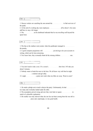 1. Rescue workers are searching the area around the to find survivors of
the quake.
2. At the end of a working day most employees off at about 5, but some
staff have to stay a bit longer.
3. The on his dashboard indicated that he was travelling well beyond the
speed limit.
1. The fans at the stadium went ecstatic when the goalkeeper managed to
the penalty.
2. A good computer programme will you having to do your accounts in
writing, which can be time-consuming.
3. Two hours later, they eventually found all the missing children one.
1. You don't need to take a taxi. It's a stone's from here. It'll take you
about 5 minutes.
2. Nobody wants to break the news to the boss. We all know very well that he might
a tantrum and get sulky.
3.I might a party next week when my folks are away. Want to come?
1. He made a pledge not to touch a drop at the party. Unfortunately, he had
too many and eventually landed under the table.
2. The assumption proved wrong and now they were back at square in
search of a plausible explanation.
3. His mother was truly relieved when she saw her son back coming from the war still in
piece and, surprisingly, in very good health.
 