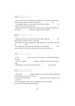 1. How he survived in these conditions will probably never be explained. He had only a
bottle of mineral water to drink and a few chocolate to eat.
2. The hardened criminal is sure to spend the rest of his days behind He
will not get away with the crime like this.
3. When a new team of town officials came to power, they immediately closed down all
the licensed in the town to appease the moral majority.
1. Being a man of habit, he always gets up at 5 pm, drinks coffee and the
dog for about 15 minutes. Then he is off to work.
2. This denomination doesn't appeal only to poor people. In fact, its members come from
all of life.
3. Now Mary knows she's got friends to fall back on. If her husband out on
her and their three small children, somebody will always come to the rescue.
1. It was chance that he met her once again in a small forgotten village in
the north.
2. The tie was made of silk and cost 100 dollars, which was far beyond his
means.
3. Relief agencies were concerned about the lack of water and food.
1. None of the companies wanted to sign a contract with the budding singer
claiming his lyrics contained racist remarks.
2. In the summer thermometers temperatures of up to 30 degrees Celsius
in the shade.
3. He was immediately sacked when it emerged that he had a long criminal
which he hadn't mentioned during the interview.
 