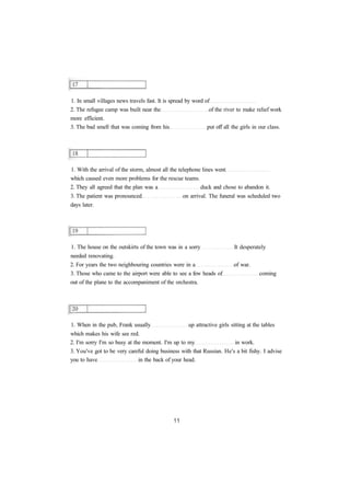 1. In small villages news travels fast. It is spread by word of
2. The refugee camp was built near the of the river to make relief work
more efficient.
3. The bad smell that was coming from his put off all the girls in our class.
1. With the arrival of the storm, almost all the telephone lines went
which caused even more problems for the rescue teams.
2. They all agreed that the plan was a duck and chose to abandon it.
3. The patient was pronounced on arrival. The funeral was scheduled two
days later.
1. The house on the outskirts of the town was in a sorry It desperately
needed renovating.
2. For years the two neighbouring countries were in a of war.
3. Those who came to the airport were able to see a few heads of coming
out of the plane to the accompaniment of the orchestra.
1. When in the pub, Frank usually up attractive girls sitting at the tables
which makes his wife see red.
2. I'm sorry I'm so busy at the moment. I'm up to my in work.
3. You've got to be very careful doing business with that Russian. He's a bit fishy. I advise
you to have in the back of your head.
 