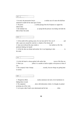 1. In court, the prosecution lawyer a similar case of a man who had been
sentenced to death for the same type of crime.
2. The priest a certain passage from the Scriptures to support his
radical ideas.
3. Her husband was as saying that the princess was feeling well after the
birth of their first child.
1. At the zenith of his sporting career, his was lean and fit. Now out of and
with a spare tyre around his waist he is a shadow of his former self.
2. Anne never allowed the mass media to her outlook on life. She
preferred thinking for herself.
3. At first the idea was distant and unclear, but it was beginning to take in
her mind.
1. In July the beach is always packed with surfers that waves of the blue sea.
2. When you pillion it is sensible to hold on tightly to the person in front of
you.
3. Our company's had a bumpy recently, but now things are getting back
to normal.
1. Though her efforts mostly unnoticed, she took a lot of satisfaction in
helping those in need.
2. The outpatient down with tuberculosis which, it is thought, he picked
up during one of his visits.
3. As he grew older Frank's eyes deteriorated and his hair white.
 