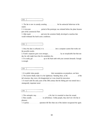 1. The fan is now in custody awaiting for his antisocial behaviour at the
match.
2. A two-year period of the prototype was initiated before the plane became
part of the commercial fleet.
3. After much and error the scientists finally developed a machine that
would withstand the harsh arctic conditions.
1. Once the data is collected, it is into a computer system that works out
the possible results.
2. Frank's suspicion grew even stronger, by an inexplicable fear that one
day his wife might leave him for somebody else.
3. I've really got up to the back teeth with your constant demands. Enough
is enough.
1. It is pitiful when people their assumptions on prejudices, not facts.
2. The tourists finally made it to the lighthouse. Standing there, at the of the
tall structure, they were a bit disappointed as it was closed for renovation.
3. It wasn't until the early years of the 20th century that the fishing port was turned into a
strategically important naval
1. This antiseptic may a bit, but it is essential to clean the wound.
2. Bees usually in self defence. Unlike people, they don't do it for fun or
pleasure.
3. A police operation fell flat when one of the dealers recognized the agent.
 