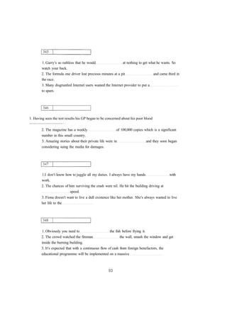 1. Garry's so ruthless that he would at nothing to get what he wants. So
watch your back.
2. The formula one driver lost precious minutes at a pit and came third in
the race.
3. Many disgruntled Internet users wanted the Internet provider to put a
to spam.
1. Having seen the test results his GP began to be concerned about his poor blood
................................... .
2. The magazine has a weekly of 100,000 copies which is a significant
number in this small country.
3. Amazing stories about their private life were in and they soon began
considering suing the media for damages.
1.I don't know how to juggle all my duties. I always have my hands with
work.
2. The chances of him surviving the crash were nil. He hit the building driving at
speed.
3. Fiona doesn't want to live a dull existence like her mother. She's always wanted to live
her life to the
1. Obviously you need to the fish before frying it.
2. The crowd watched the fireman the wall, smash the window and get
inside the burning building.
3. It's expected that with a continuous flow of cash from foreign benefactors, the
educational programme will be implemented on a massive
 