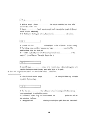 1. With the armour 2 inches the vehicle constituted one of the safest
places in the conflict zone.
2. Mary's French accent was still easily recognizable though she'd spent
the last 10 years in Germany.
3. By the time the fire brigade arrived, the room was with smoke.
1. A career as a sales doesn't appeal to Josh as he thinks it's dead boring.
2. The findings were considered accurate as a large sample of the
population had taken part in the poll.
3. I wouldn't say that the minister's favourable comments were of the
majority's view of the war. The public doesn't like it.
1. A double-page spread in the country's most widely read magazine is to
convince the customers the company is still a big player in the game.
2. Rufus was caught red-handed and was immediately sent to a correctional
................................. .
3. Their discussions almost always on money and what they have both
brought to their marriage.
1. The five star who is believed to have been responsible for ordering
ethnic cleansings is to stand trial next week.
2. It later turned out that Mary had failed to inform her practitioner that she
had occasional blackouts.
3. Taking part in this knowledge quiz requires good brains and fast reflexes.
 