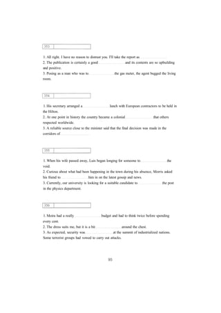 1. All right. I have no reason to distrust you. I'll take the report as
2. The publication is certainly a good and its contents are so upbuilding
and positive.
3. Posing as a man who was to the gas meter, the agent bugged the living
room.
1. His secretary arranged a lunch with European contractors to be held in
the Hilton.
2. At one point in history the country became a colonial that others
respected worldwide.
3. A reliable source close to the minister said that the final decision was made in the
corridors of
1. When his wife passed away, Luis began longing for someone to the
void.
2. Curious about what had been happening in the town during his absence, Morris asked
his friend to him in on the latest gossip and news.
3. Currently, our university is looking for a suitable candidate to the post
in the physics department.
1. Moira had a really budget and had to think twice before spending
every cent.
2. The dress suits me, but it is a bit around the chest.
3. As expected, security was at the summit of industrialized nations.
Some terrorist groups had vowed to carry out attacks.
 