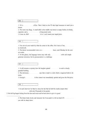 1. It's a of lies. Take it back or else I'll take legal measures to teach you a
lesson.
2. The room was dingy. A small table in the middle was home to empty bottles of whisky,
cigarettes and a of dog-eared cards.
3. Come on, Bill! it in. I can't stand your stupid jokes.
1. You can set your watch by when he comes to the office. He's here at 7am,
as clockwork.
2. The doctor recommended visits on a basis, each Monday for the next
six weeks.
3. At first glance, the language seems easy with only verbs and simple
grammar structures, but its pronunciation is a challenge.
1. It still remains a mystery how the burglars gained to such a closely
guarded building.
2. The dictionary says that a wand is a stick which a magician holds to do
tricks.
3. George's in the contest was immediately spotted and given the first prize.
1. In each interview he liked to stress the fact that he built his media empire from
with only 50 pounds in his pocket.
2. His left leg began itching from the dust and sweat and he bent down to give it a good
.................................... .
3. The kitten looks lovely and innocent, but if you push it a bit too hard it'll
you with its sharp claws.
 