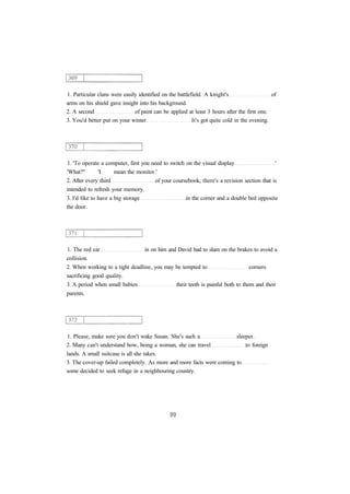 1. Particular clans were easily identified on the battlefield. A knight's of
arms on his shield gave insight into his background.
2. A second of paint can be applied at least 3 hours after the first one.
3. You'd better put on your winter It's got quite cold in the evening.
1. 'To operate a computer, first you need to switch on the visual display '
'What?" 'I mean the monitor.'
2. After every third of your coursebook, there's a revision section that is
intended to refresh your memory.
3. I'd like to have a big storage in the corner and a double bed opposite
the door.
1. The red car in on him and David had to slam on the brakes to avoid a
collision.
2. When working to a tight deadline, you may be tempted to corners
sacrificing good quality.
3. A period when small babies their teeth is painful both to them and their
parents.
1. Please, make sure you don't wake Susan. She's such a sleeper.
2. Many can't understand how, being a woman, she can travel to foreign
lands. A small suitcase is all she takes.
3. The cover-up failed completely. As more and more facts were coming to
some decided to seek refuge in a neighbouring country.
 