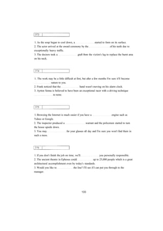 1. As the soup began to cool down, a started to form on its surface.
2. The actor arrived at the award ceremony by the of his teeth due to
exceptionally heavy traffic.
3. The doctors took a graft from the victim's leg to replace the burnt area
on his neck.
1. The work may be a little difficult at first, but after a few months I'm sure it'll become
nature to you.
2. Frank noticed that the hand wasn't moving on his alarm clock.
3. Ayrton Senna is believed to have been an exceptional racer with a driving technique
to none.
1. Browsing the Internet is much easier if you have a engine such as
Yahoo or Google.
2. The inspector produced a warrant and the policemen started to turn
the house upside down.
3. You may for your glasses all day and I'm sure you won't find them in
such a mess.
1. If you don't finish the job on time, we'll you personally responsible.
2. The ancient theatre in Ephesus could up to 25,000 people which is a great
architectural accomplishment even by today's standards.
3. Would you like to the line? I'll see if I can put you through to the
manager.
 
