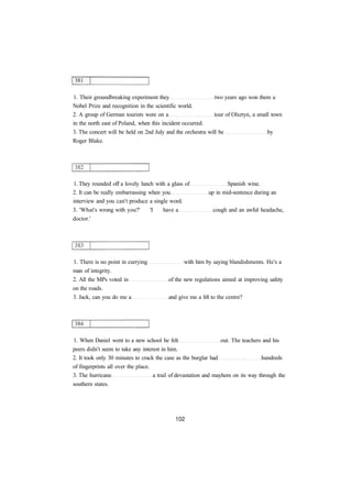 1. Their groundbreaking experiment they two years ago won them a
Nobel Prize and recognition in the scientific world.
2. A group of German tourists were on a tour of Olsztyn, a small town
in the north east of Poland, when this incident occurred.
3. The concert will be held on 2nd July and the orchestra will be by
Roger Blake.
1. They rounded off a lovely lunch with a glass of Spanish wine.
2. It can be really embarrassing when you up in mid-sentence during an
interview and you can't produce a single word.
3. 'What's wrong with you?' 'I have a cough and an awful headache,
doctor.'
1. There is no point in currying with him by saying blandishments. He's a
man of integrity.
2. All the MPs voted in of the new regulations aimed at improving safety
on the roads.
3. Jack, can you do me a and give me a lift to the centre?
1. When Daniel went to a new school he felt out. The teachers and his
peers didn't seem to take any interest in him.
2. It took only 30 minutes to crack the case as the burglar had hundreds
of fingerprints all over the place.
3. The hurricane a trail of devastation and mayhem on its way through the
southern states.
 