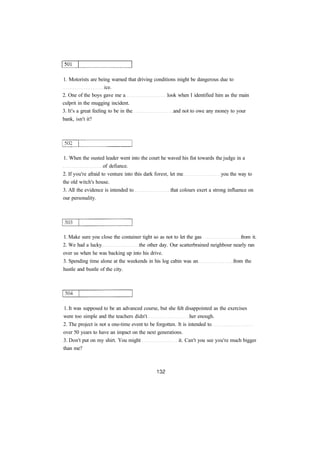 1. Motorists are being warned that driving conditions might be dangerous due to
ice.
2. One of the boys gave me a look when I identified him as the main
culprit in the mugging incident.
3. It's a great feeling to be in the and not to owe any money to your
bank, isn't it?
1. When the ousted leader went into the court he waved his fist towards the judge in a
of defiance.
2. If you're afraid to venture into this dark forest, let me you the way to
the old witch's house.
3. All the evidence is intended to that colours exert a strong influence on
our personality.
1. Make sure you close the container tight so as not to let the gas from it.
2. We had a lucky the other day. Our scatterbrained neighbour nearly ran
over us when he was backing up into his drive.
3. Spending time alone at the weekends in his log cabin was an from the
hustle and bustle of the city.
1. It was supposed to be an advanced course, but she felt disappointed as the exercises
were too simple and the teachers didn't her enough.
2. The project is not a one-time event to be forgotten. It is intended to
over 50 years to have an impact on the next generations.
3. Don't put on my shirt. You might it. Can't you see you're much bigger
than me?
 