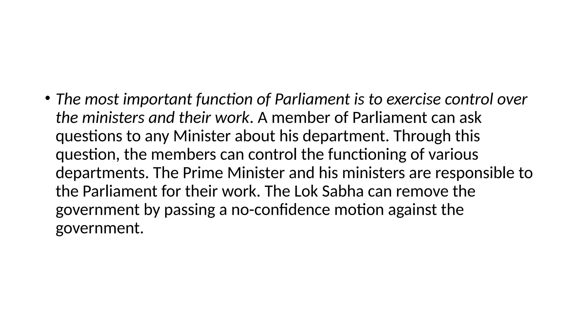 • The most important function of Parliament is to exercise control over
the ministers and their work. A member of Parliament can ask
questions to any Minister about his department. Through this
question, the members can control the functioning of various
departments. The Prime Minister and his ministers are responsible to
the Parliament for their work. The Lok Sabha can remove the
government by passing a no-confidence motion against the
government.
 