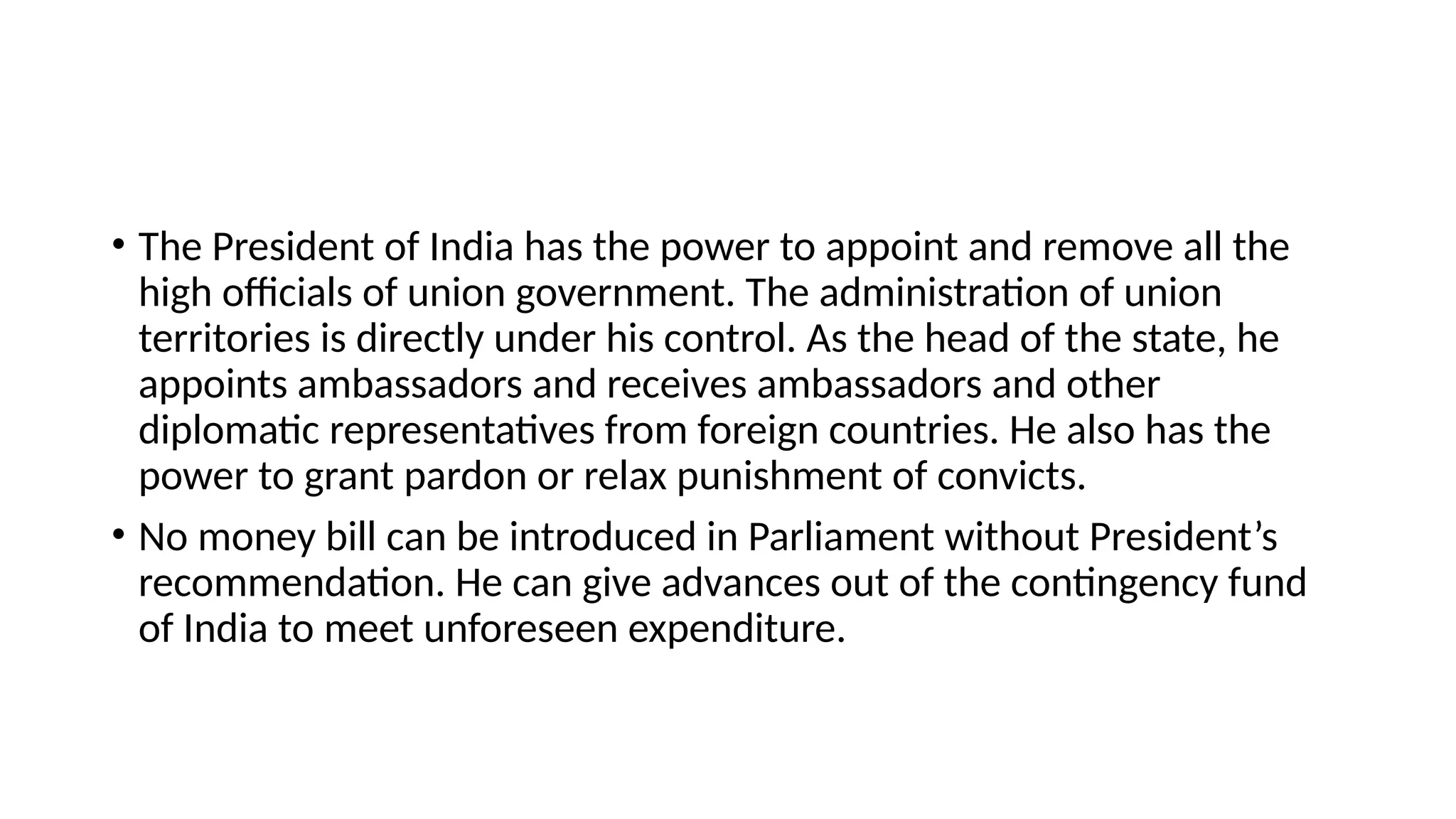 • The President of India has the power to appoint and remove all the
high officials of union government. The administration of union
territories is directly under his control. As the head of the state, he
appoints ambassadors and receives ambassadors and other
diplomatic representatives from foreign countries. He also has the
power to grant pardon or relax punishment of convicts.
• No money bill can be introduced in Parliament without President’s
recommendation. He can give advances out of the contingency fund
of India to meet unforeseen expenditure.
 