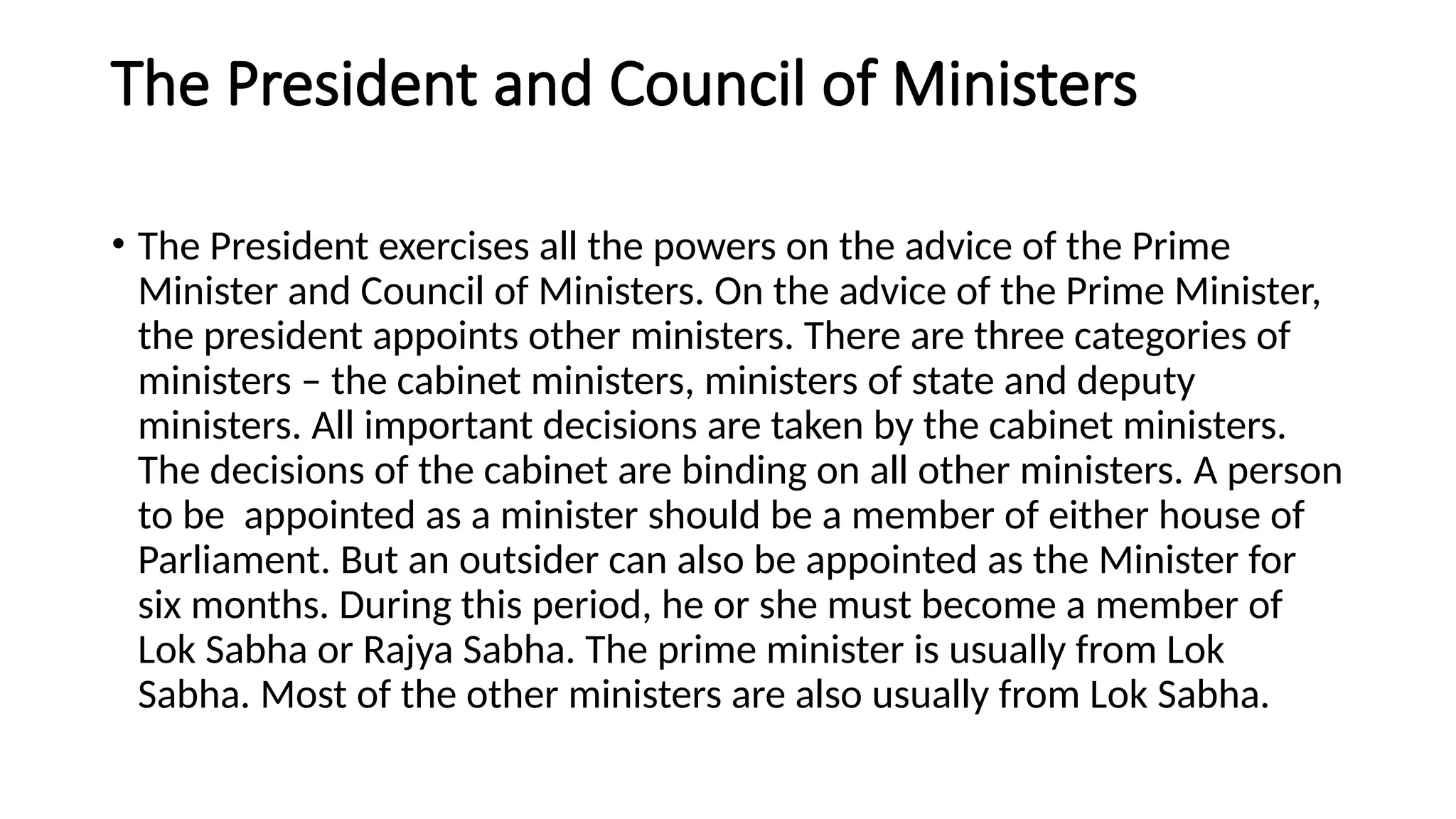 The President and Council of Ministers
• The President exercises all the powers on the advice of the Prime
Minister and Council of Ministers. On the advice of the Prime Minister,
the president appoints other ministers. There are three categories of
ministers – the cabinet ministers, ministers of state and deputy
ministers. All important decisions are taken by the cabinet ministers.
The decisions of the cabinet are binding on all other ministers. A person
to be appointed as a minister should be a member of either house of
Parliament. But an outsider can also be appointed as the Minister for
six months. During this period, he or she must become a member of
Lok Sabha or Rajya Sabha. The prime minister is usually from Lok
Sabha. Most of the other ministers are also usually from Lok Sabha.
 