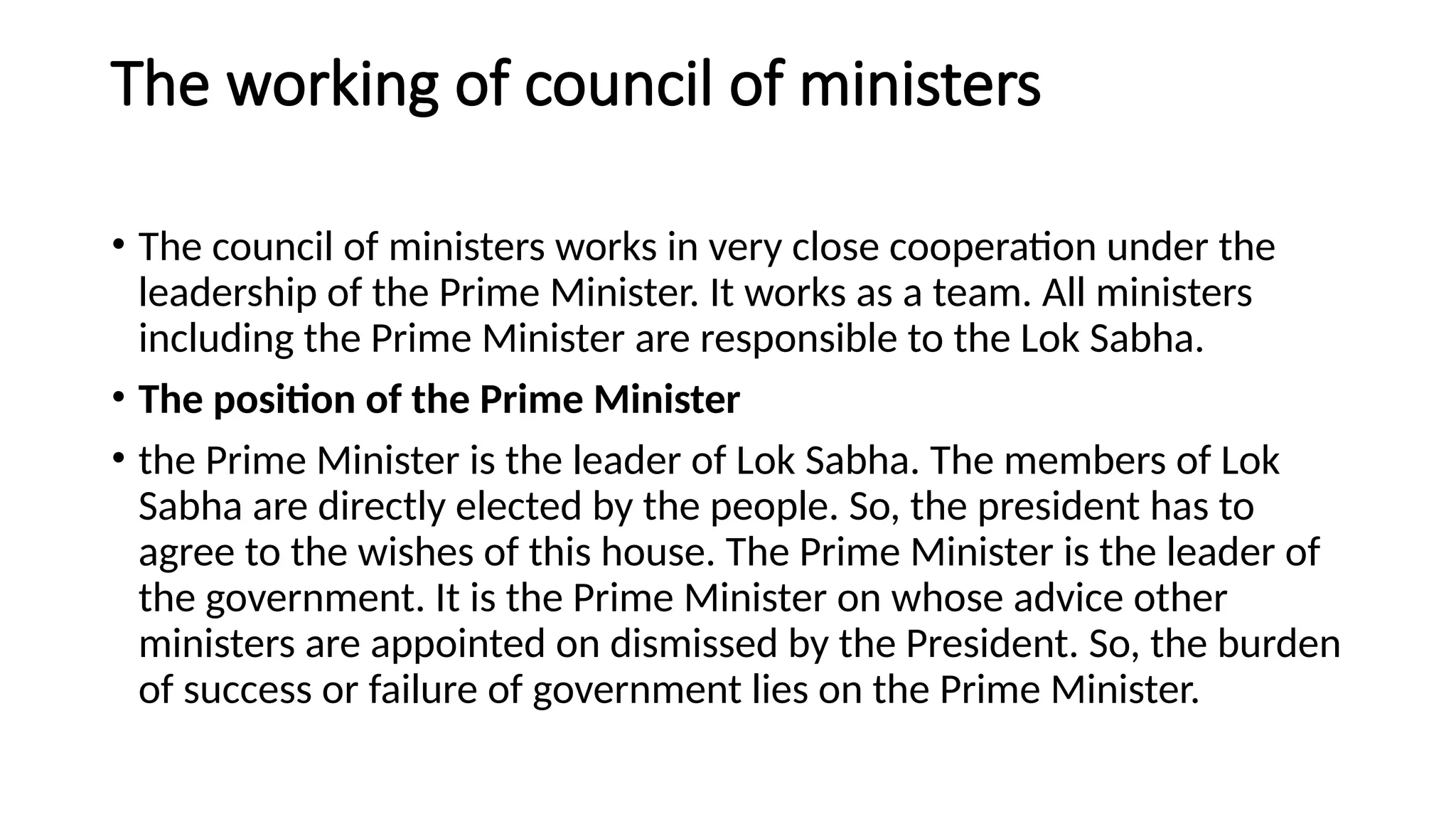 The working of council of ministers
• The council of ministers works in very close cooperation under the
leadership of the Prime Minister. It works as a team. All ministers
including the Prime Minister are responsible to the Lok Sabha.
• The position of the Prime Minister
• the Prime Minister is the leader of Lok Sabha. The members of Lok
Sabha are directly elected by the people. So, the president has to
agree to the wishes of this house. The Prime Minister is the leader of
the government. It is the Prime Minister on whose advice other
ministers are appointed on dismissed by the President. So, the burden
of success or failure of government lies on the Prime Minister.
 