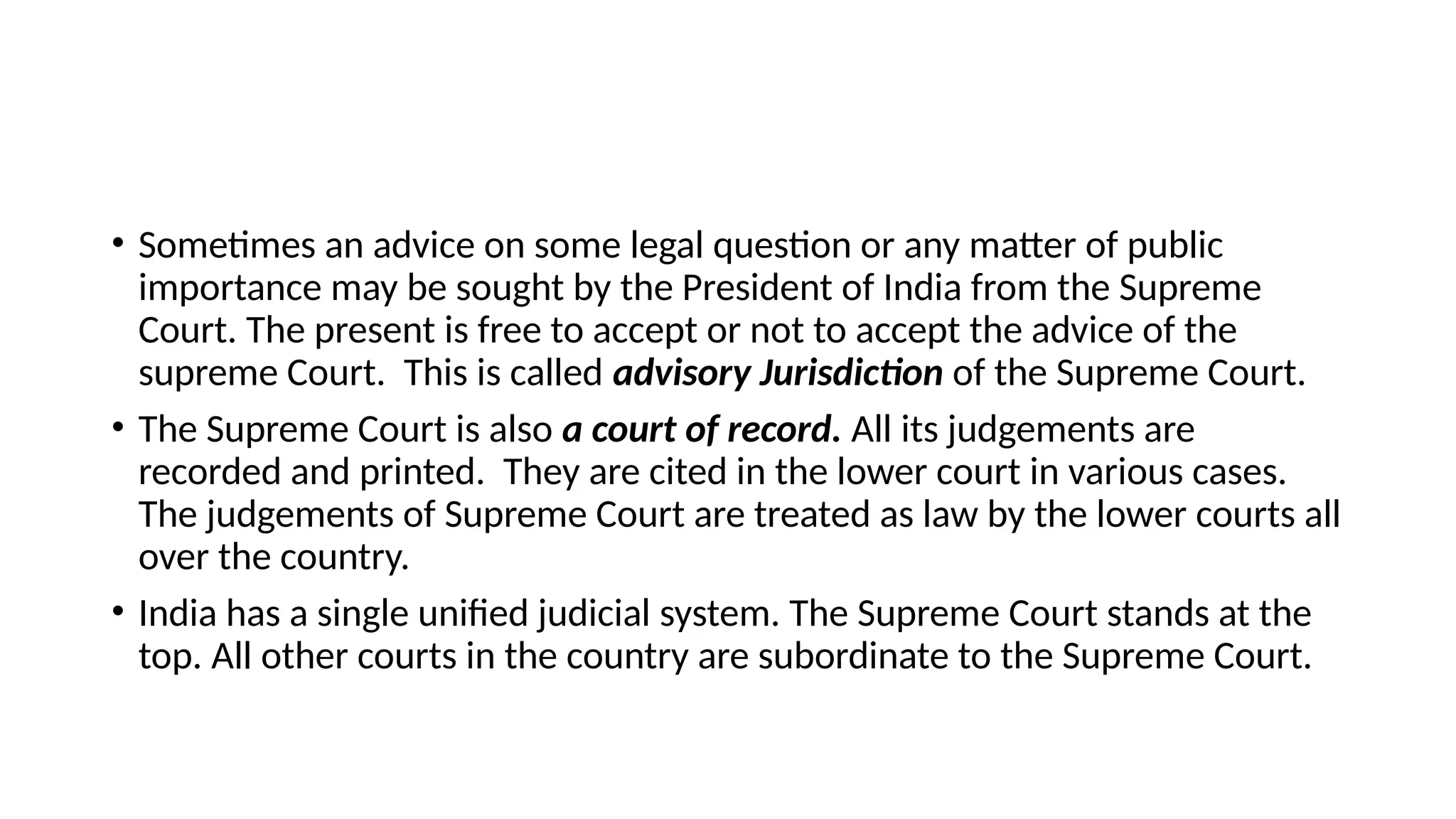 • Sometimes an advice on some legal question or any matter of public
importance may be sought by the President of India from the Supreme
Court. The present is free to accept or not to accept the advice of the
supreme Court. This is called advisory Jurisdiction of the Supreme Court.
• The Supreme Court is also a court of record. All its judgements are
recorded and printed. They are cited in the lower court in various cases.
The judgements of Supreme Court are treated as law by the lower courts all
over the country.
• India has a single unified judicial system. The Supreme Court stands at the
top. All other courts in the country are subordinate to the Supreme Court.
 