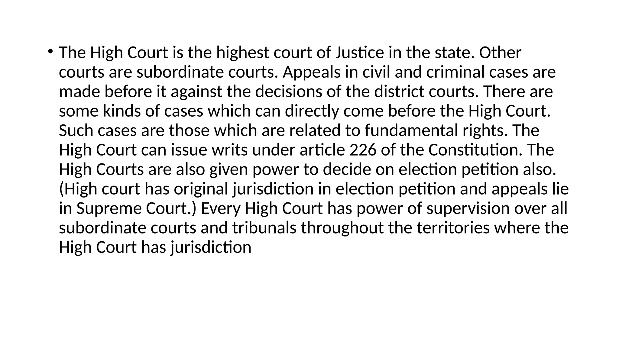 • The High Court is the highest court of Justice in the state. Other
courts are subordinate courts. Appeals in civil and criminal cases are
made before it against the decisions of the district courts. There are
some kinds of cases which can directly come before the High Court.
Such cases are those which are related to fundamental rights. The
High Court can issue writs under article 226 of the Constitution. The
High Courts are also given power to decide on election petition also.
(High court has original jurisdiction in election petition and appeals lie
in Supreme Court.) Every High Court has power of supervision over all
subordinate courts and tribunals throughout the territories where the
High Court has jurisdiction
 