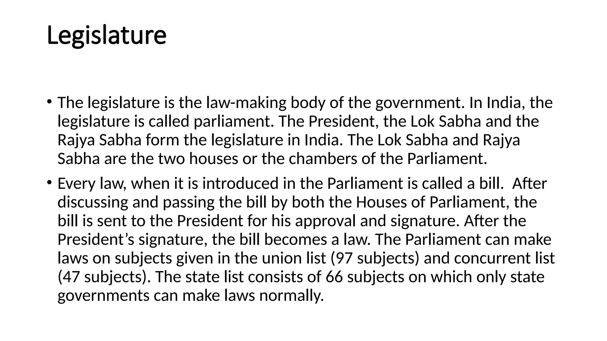 Legislature
• The legislature is the law-making body of the government. In India, the
legislature is called parliament. The President, the Lok Sabha and the
Rajya Sabha form the legislature in India. The Lok Sabha and Rajya
Sabha are the two houses or the chambers of the Parliament.
• Every law, when it is introduced in the Parliament is called a bill. After
discussing and passing the bill by both the Houses of Parliament, the
bill is sent to the President for his approval and signature. After the
President’s signature, the bill becomes a law. The Parliament can make
laws on subjects given in the union list (97 subjects) and concurrent list
(47 subjects). The state list consists of 66 subjects on which only state
governments can make laws normally.
 