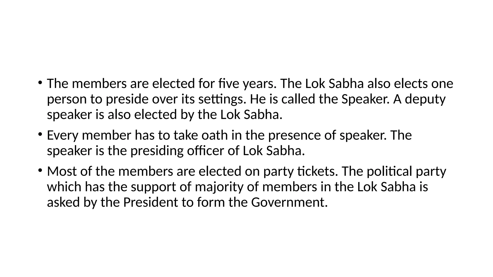 • The members are elected for five years. The Lok Sabha also elects one
person to preside over its settings. He is called the Speaker. A deputy
speaker is also elected by the Lok Sabha.
• Every member has to take oath in the presence of speaker. The
speaker is the presiding officer of Lok Sabha.
• Most of the members are elected on party tickets. The political party
which has the support of majority of members in the Lok Sabha is
asked by the President to form the Government.
 